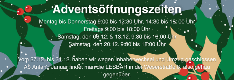 Vom 27.12. bis 31.12. haben wir wegen Inhaberwechsel und Umzug geschlossen
Ab Anfang Januar findet man die LESBAR in der Weserstraße 8, also genau gegenüber.
