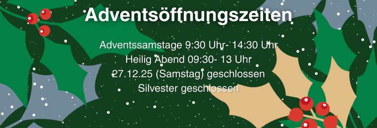 Verlängerte Öffnungszeiten an allen Adventssamstagen von 9:30 Uhr- 14:30 Uhr
Heilig Abend 09:30- 13 Uhr
27.12.25 (Samstag) geschlossen