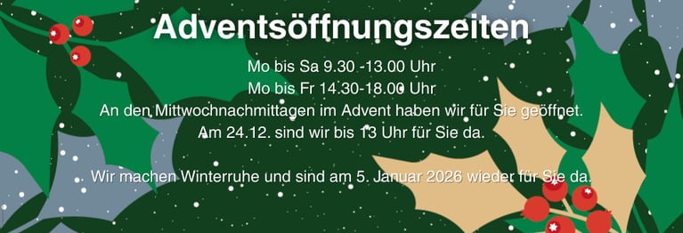 Mo bis Sa 9.30 -13.00 Uhr & Mo bis Fr 14.30-18.00 Uhr
Am 24.12. sind wir bis 13 Uhr für Sie da.
Dann machen wir Winterruhe und sind am 5. Januar 2026 wieder für Sie da.