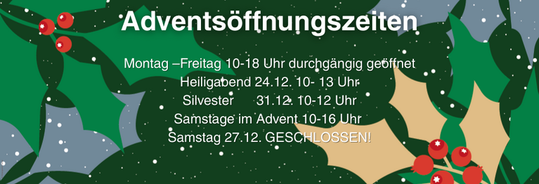 Montag –Freitag 10-18 Uhr durchgängig geöffnet
Heiligabend 24.12. 10- 13 Uhr Silvester 31.12. 10-12 Uhr
Samstag 10-16 Uhr 
