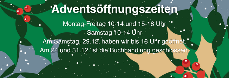 Montag-Freitag 10-14 und 15-18 Uhr
Samstag 10-14 Uhr
Am Samstag, 29.12. haben wir bis 18 Uhr geöffnet.
Am 24.und 31.12. ist die Buchhandlung geschlossen.
