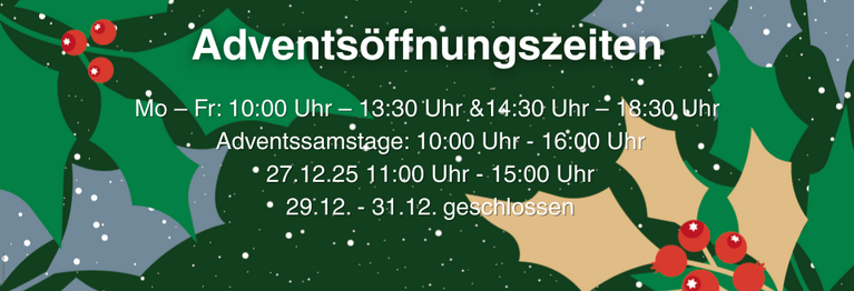 Mo – Frei.:10:00 Uhr – 13:30 Uhr u.14:30 Uhr – 18:30 Uhr
An den Adventssamstagen: 10:00 Uhr - 16:00 Uhr
Am 27.12.25 11:00 Uhr - 15:00 Uhr
29.12. - 31.12. geschlossen