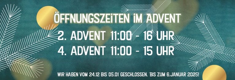 Unsere Öffnungszeiten im Advent! Wir haben am Sonntag, den 08. Dezember von 11.00 - 16.00 und Sonntag, den 22. Dezember von 11.00 - 15.00 für Sie auf!

WIR HABEN VON 24. DEZEMBER BIS 05. Januar geschlossen. Bis zum 6. Januar 2025!
